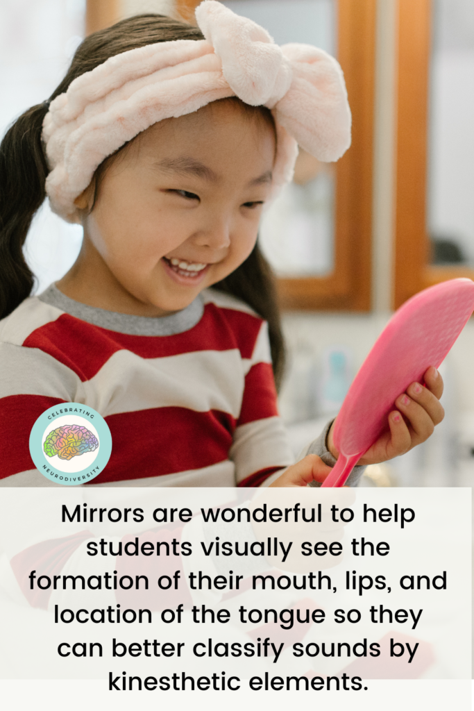 Mirrors are wonderful to help students visually see the formation of their mouth, lips, and location of the tongue so they can better classify sounds by kinesthetic elements.